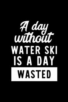 A Day Without Water Ski Is A Day Wasted: Notebook for Water Ski Lover | Great Christmas & Birthday Gift Idea for Water Ski Fan | Water Ski Journal | Water Ski Fan Diary | 100 pages 6x9 inches