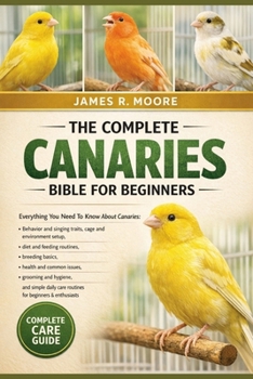 THE COMPLETE CANARIES BIBLE FOR BEGINNERS: Everything You Need To Know About Canaries: Behavior and singing traits, cage and environment setup....simple daily care routines for beginners & enthusiasts