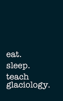 eat. sleep. teach glaciology. - Lined Notebook: Writing Journal