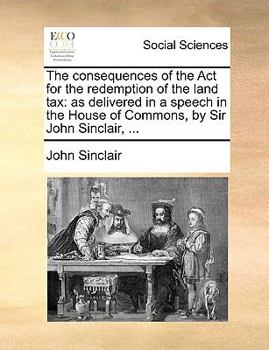 The consequences of the Act for the redemption of the land tax: as delivered in a speech in the House of Commons, by Sir John Sinclair, ...