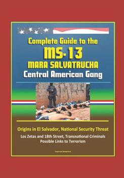 Complete Guide to the MS-13 Mara Salvatrucha Central American Gang: Origins in El Salvador, National Security Threat, Los Zetas and 18th Street, Transnational Criminals, Possible Links to Terrorism