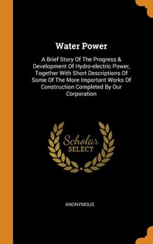 Hardcover Water Power: A Brief Story Of The Progress & Development Of Hydro-electric Power, Together With Short Descriptions Of Some Of The M Book