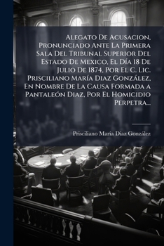 Alegato De Acusacion: Pronunciado Ante La Primera Sala Del Tribunal Superior Del Estado De Mexico El Dia Julio 18, 1874, Por Prisceliano Maria Gonzalez (1874)