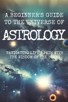 A Beginner's Guide to the Universe of ASTROLOGY: Navigating Life's Path with the Wisdom of the Stars