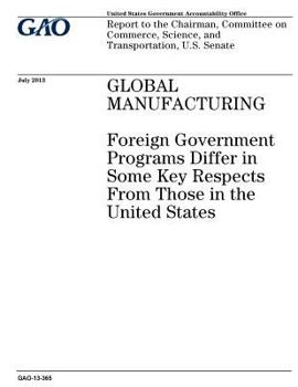 Global manufacturing :foreign government programs differ in some key respects from those in the United States : report to the Chairman, Committee on Commerce, Science, and Transportation, U.S. Senate.