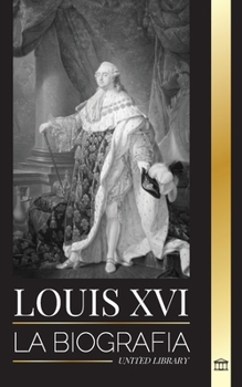 Louis XVI: La biografía del último rey francés, la revolución y la caída de la monarquía