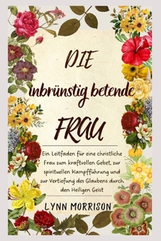 Die Inbrünstig Betende Frau: Ein Leitfaden für eine christliche Frau zum kraftvollen Gebet, zur spirituellen Kampfführung und zur Vertiefung des Glaubens durch den Heiligen Geist (German Edition)