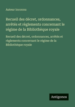 Recueil des décret, ordonnances, arrêtés et règlements concernant le régime de la Bibliothèque royale: Recueil des décret, ordonnances, arrêtés et ... le régime de la Bibliothèque royale