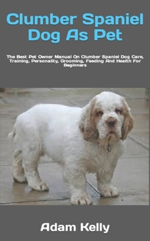 Clumber Spaniel Dog As Pet: The Best Pet Owner Manual On Clumber Spaniel Dog Care, Training, Personality, Grooming, Feeding And Health For Beginners