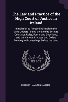 The Law and Practice of the High Court of Justice in Ireland: In Relation to Proceedings Before the Land Judges : Being the Landed Estates Court Act, ... Relating to Proceedings Before the Land