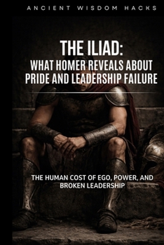 The Iliad: What Homer Reveals About Pride and Leadership Failure: The Human Cost of Ego, Power, and Broken Leadership (Ancient Wisdom Hacks: Core Interpretations)