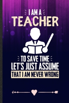 I Am a Teacher to Save Time Let's Just Assume That I Am Never Wrong: Funny Lined Notebook Journal For Teacher Appreciation Back To School, Unique Special Inspirational Birthday Gift 110 Pages