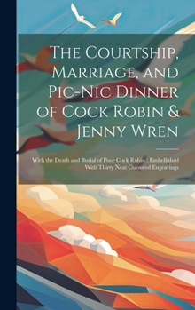 The Courtship, Marriage, and Pic-nic Dinner of Cock Robin & Jenny Wren: With the Death and Burial of Poor Cock Robin: Embellished With Thirty Neat Coloured Engravings