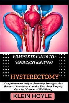 COMPLETE GUIDE TO UNDERSTANDING HYSTERECTOMY: Comprehensive Insight, Recovery Strategies For Essential Information, Health Tips, Post-Surgery Care And Emotional Well-Being