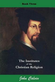 Institutes of the Christian Religion : Book III - On the Manner of Receiving the Grace of Christ, the Benefits which we Derive from it, and the Effects which Follow it (Illustrated)