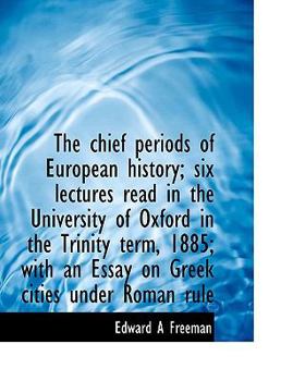 The Chief Periods of European History; Six Lectures Read in the University of Oxford in the Trinity Term, 1885; with an Essay on Greek Cities under Ro