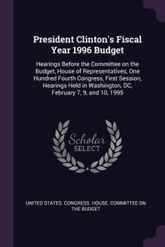 President Clinton's Fiscal Year 1996 Budget: Hearings Before the Committee on the Budget, House of Representatives, One Hundred Fourth Congress, First ... Washington, DC, February 7, 9, and 10, 1995