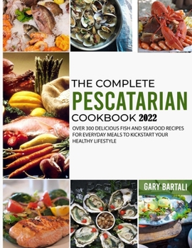 The Complete Pescatarian Cookbook 2022: Over 300 Delicious Fish and Seafood Recipes for Everyday Meals to Kickstart Your Healthy Lifestyle
