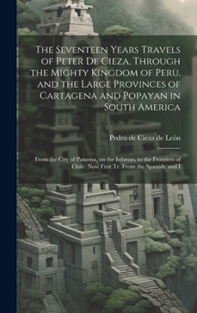 Hardcover The Seventeen Years Travels of Peter de Cieza, Through the Mighty Kingdom of Peru, and the Large Provinces of Cartagena and Popayan in South America: Book