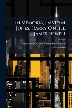In Memoria, David M. Jones, Harry O'neill, James Newell: Addresses And Resolutions In The House Of Representatives Of Pennsylvania, With Biographical Sketches