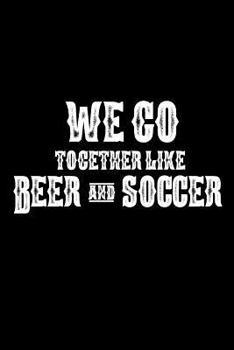 We Go Together Like Beer And Soccer: Funny Beer Drinker Gift Notebook For Soccer Players