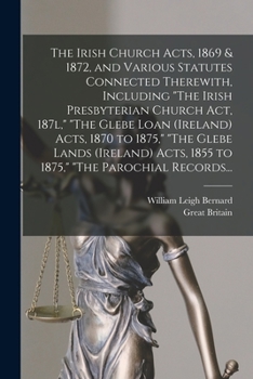The Irish Church Acts, 1869 & 1872, and Various Statutes Connected Therewith, Including The Irish Presbyterian Church Act, 187l, The Glebe Loan ... Acts, 1855 to 1875, The Parochial Records...