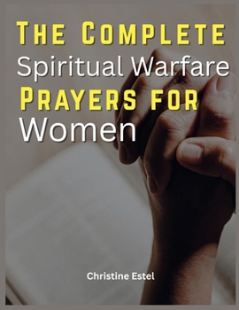 The Complete Spiritual Warfare Prayers For Women: Daily Declarations, Deliverance Scriptures, and Faith-Building Strategies to Overcome Fear, Break Curses, and Walk in Divine Victory