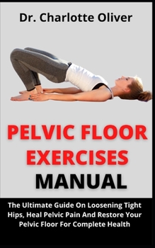 Pelvic Floor Manual: The Ultimate Guide On Loosening Tight Hips, Heal Pelvic Pain And Restore Your Pelvic Floor For Complete Health