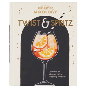 The Art of Mixology Twist & Spritz: Celebrate Life with More Than 75 Bubbly Cocktails