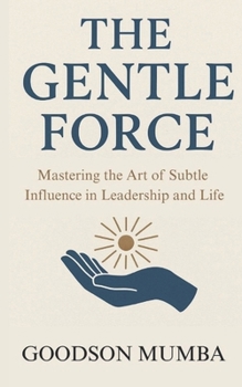 THE GENTLE FORCE: MASTERING THE ART OF SUBTLE INFLUENCE IN LEADERSHIP AND LIFE