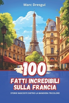 100 Fatti Incredibili sulla Francia: Storie Nascoste dietro la Bandiera Tricolore (Italian Edition)