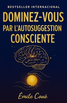 Dominez-Vous par l’Autosuggestion Consciente: maîtrisez votre esprit et transformez votre vie