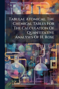 Tabulae Atomicae. The Chemical Tables For The Calculation Of Quantitative Analyses Of H. Rose: Recalculated For The More Recent Determinations Of ... And With Other Alterations And Additions