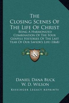 The Closing Scenes Of The Life Of Christ: Being A Harmonized Combination Of The Four Gospels Histories Of The Last Year Of Our Savior's Life