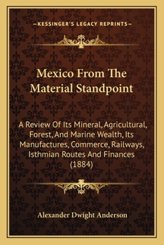 Mexico From The Material Standpoint: A Review Of Its Mineral, Agricultural, Forest, And Marine Wealth, Its Manufactures, Commerce, Railways, Isthmian Routes And Finances