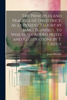 Paperback The Principles and Practice of Obstetricy, As at Present Taught by James Blundell. to Which Are Added Notes and Illustrations by T. Castle Book