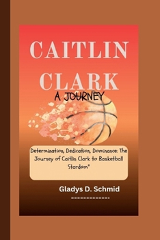 CAITLIN CLARK: A JOURNEY: Determination, Dedication, Dominance: The Journey of Caitlin Clark to Basketball Stardom