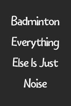 Badminton Everything Else Is Just Noise: Lined Journal, 120 Pages, 6 x 9, Funny Badminton Gift Idea, Black Matte Finish (Badminton Everything Else Is Just Noise Journal)