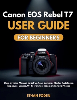 Canon EOS Rebel T7 User Guide for Beginners: Step-by-Step Manual to Set Up Your Camera, Master Autofocus, Exposure, Lenses, Wi-Fi Transfer, Video and Sharp Photos