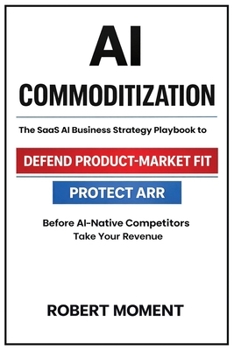 AI Commoditization: The SaaS Strategy and Business Playbook to Protect ARR, Defend Product-Market Fit, and Outcompete AI-Native Competitors (The SaaS ... Frameworks for Early-Stage SaaS Growth)