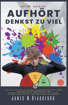 Wie Man Aufhört Denkst zu Viel - Der Ultimative Leitfaden zur Beherrschung Ihres Geistes Durch Steigerung des Selbstwertgefühls, Beseitigung von Angst