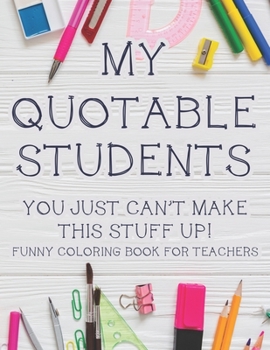Paperback My Quotable Students You Just Can't Make This Stuff Up! Funny Coloring Book For Teachers: Hilarious Teachers Coloring Book With Relatable Quotes That Book