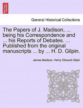 The Papers of J. Madison, ... being his Correspondence and ... his Reports of Debates. ... Published from the original manuscripts ... by ... H. D. Gilpin. VOLUME I