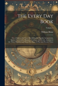 The Every Day Book: Or, a Guide to the Year: Describing the Popular Amusements, Sports, Ceremonies, Manners, Customs, and Events, Incident to the ... Days, in Past and Present Times; Volume 2