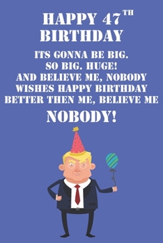 Happy 47th Birthday Its Gonna Be Big So Big Huge And Believe Me Noboby Wishes Happy Birthday Better Then Me Nobody: Funny Donald Trump 47th Birthday ... Then A Card (6x9 - 110 Blank Lined Pages)