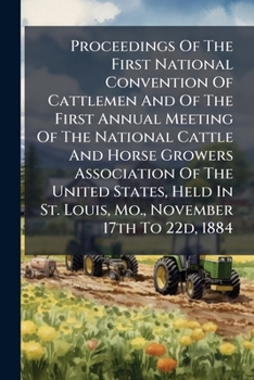 Proceedings Of The First National Convention Of Cattlemen And Of The First Annual Meeting Of The National Cattle And Horse Growers Association Of The ... St. Louis, Mo., November 17th To 22d, 1884...