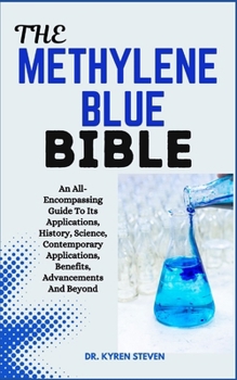 THE METHYLENE BLUE BIBLE: An All-Encompassing Guide To Its Applications, History, Science, Contemporary Applications, Benefits, Advancements And Beyond