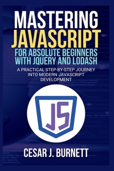 MASTERING JAVASCRIPT FOR ABSOLUTE BEGINNERS WITH JQUERY AND LODASH: A Practical Step-by-Step Journey into Modern JavaScript Development (The Tech Builders Guide)