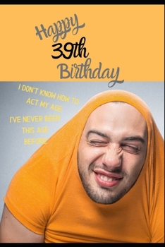Happy 39th Birthday. I Don't Know How To Act My Age, I Have Never Been This Age Before: Novelty Hilarious 39 year old Birthday Greeting Card & Gift In ... & Blank Lined Jotter Theme Silly Fooling Man