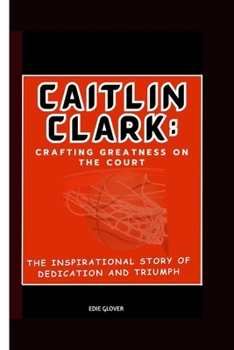 Caitlin Clark: Crafting Greatness on the Court : The Inspirational Story of Dedication and Triumph